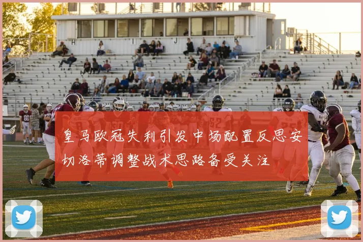 皇马欧冠失利引发中场配置反思安切洛蒂调整战术思路备受关注