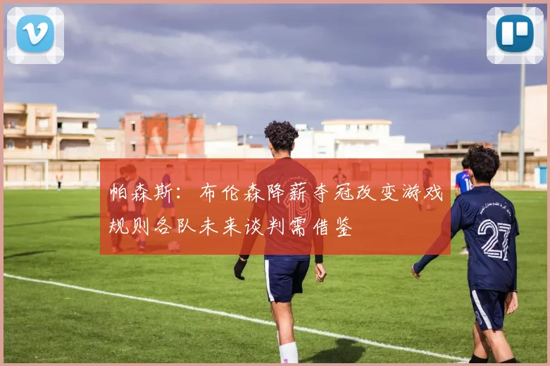 帕森斯：布伦森降薪夺冠改变游戏规则各队未来谈判需借鉴