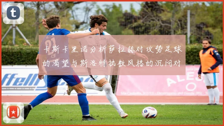 卡斯卡里诺分析萨拉赫对攻势足球的渴望与斯洛特执教风格的沉闷对比