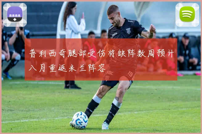 普利西奇腿部受伤将缺阵数周预计八月重返米兰阵容