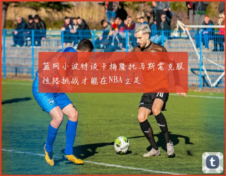 篮网小波特谈卡梅隆托马斯需克服性格挑战才能在NBA立足