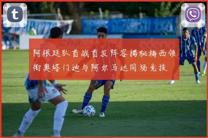 阿根廷队首战首发阵容揭秘梅西领衔奥塔门迪与阿尔马达同场竞技
