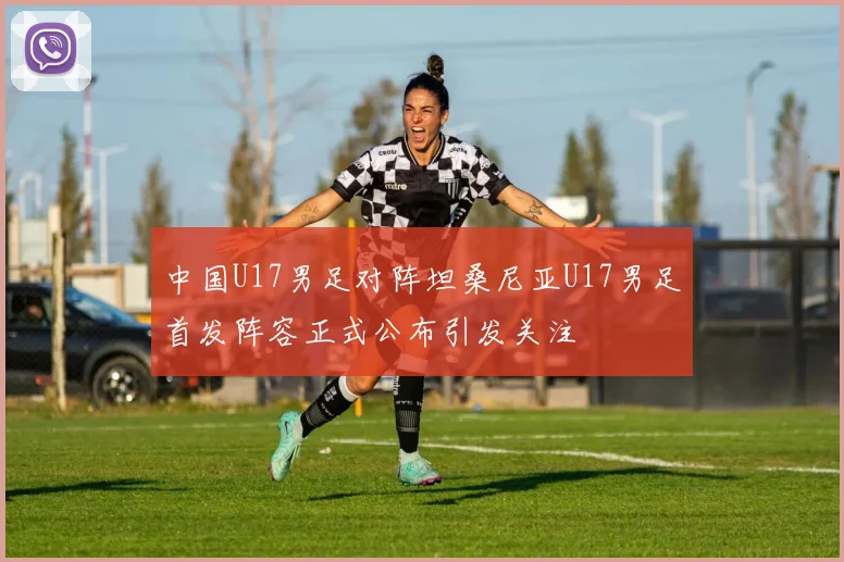 中国U17男足对阵坦桑尼亚U17男足首发阵容正式公布引发关注