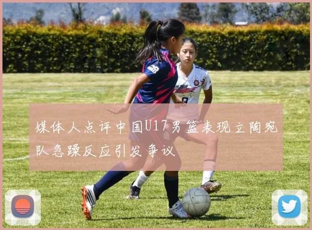 媒体人点评中国U17男篮表现立陶宛队急躁反应引发争议