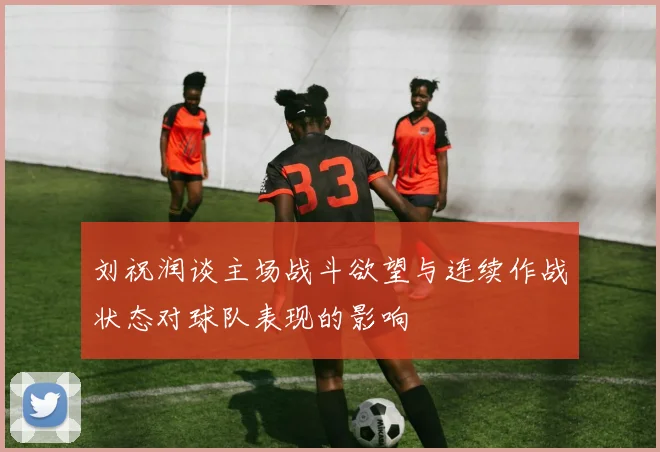 刘祝润谈主场战斗欲望与连续作战状态对球队表现的影响