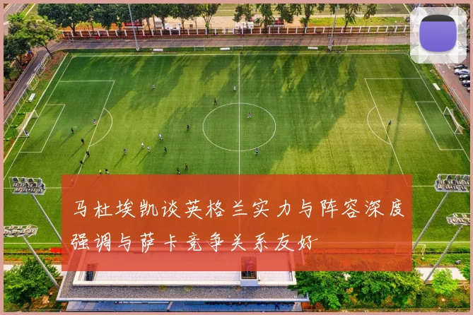 马杜埃凯谈英格兰实力与阵容深度强调与萨卡竞争关系友好