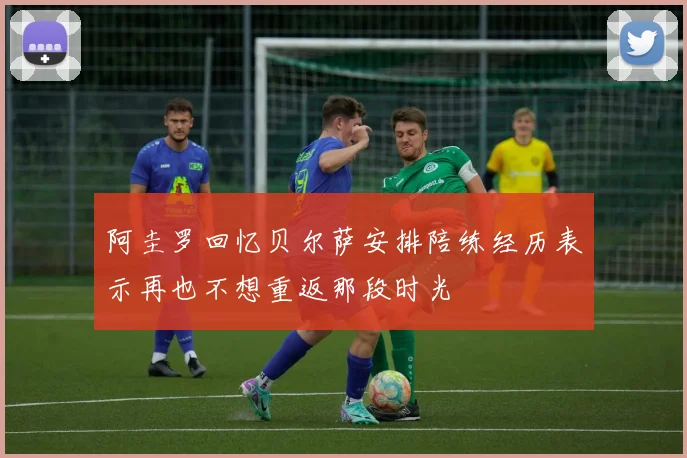 阿圭罗回忆贝尔萨安排陪练经历表示再也不想重返那段时光