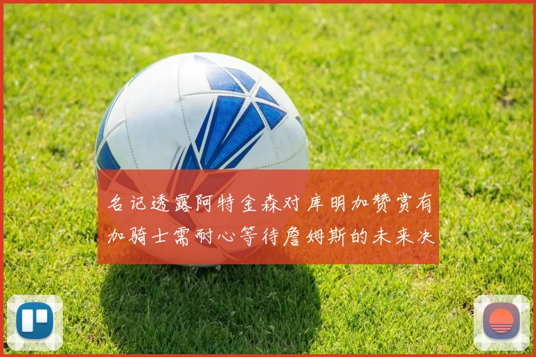 名记透露阿特金森对库明加赞赏有加骑士需耐心等待詹姆斯的未来决定