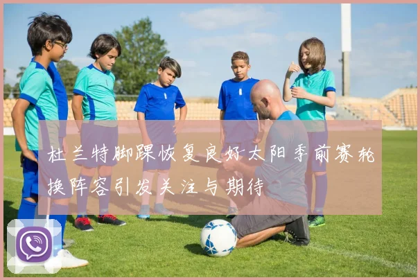 杜兰特脚踝恢复良好太阳季前赛轮换阵容引发关注与期待