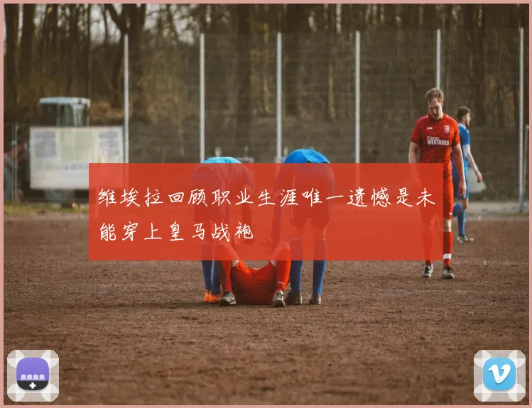 维埃拉回顾职业生涯唯一遗憾是未能穿上皇马战袍