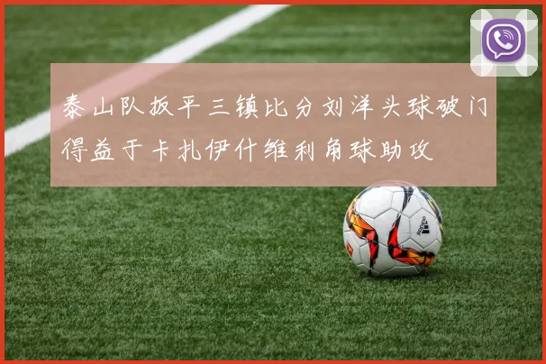 泰山队扳平三镇比分刘洋头球破门得益于卡扎伊什维利角球助攻
