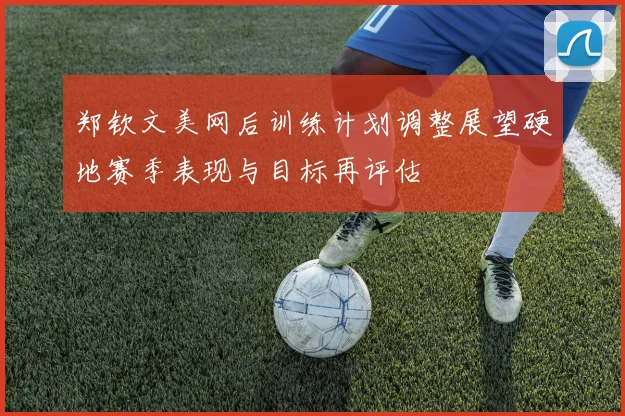 郑钦文美网后训练计划调整展望硬地赛季表现与目标再评估