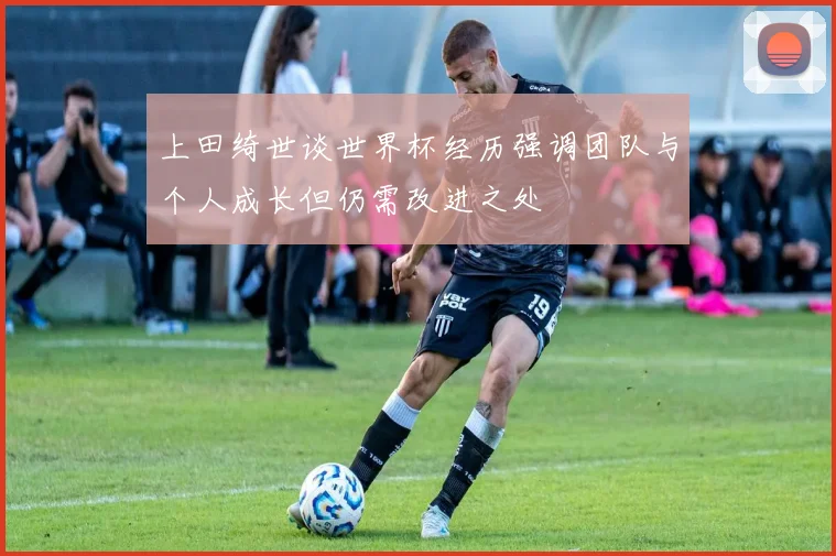 上田绮世谈世界杯经历强调团队与个人成长但仍需改进之处