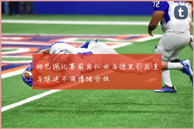 姆巴佩比赛前匆忙回马德里引发皇马球迷不满情绪升级