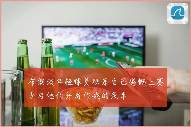 布朗谈年轻球员联系自己感慨上赛季与他们并肩作战的荣幸