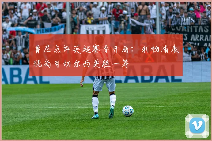 鲁尼点评英超赛季开局：利物浦表现尚可切尔西更胜一筹