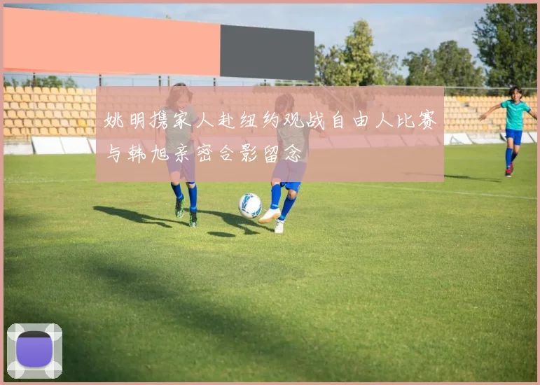 姚明携家人赴纽约观战自由人比赛与韩旭亲密合影留念