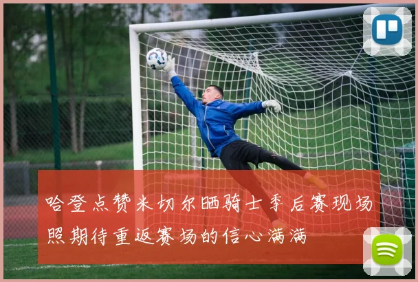 哈登点赞米切尔晒骑士季后赛现场照期待重返赛场的信心满满