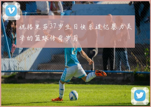 祝格里芬37岁生日快乐追忆暴力美学的篮球传奇岁月