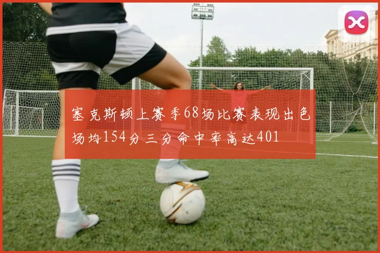 塞克斯顿上赛季68场比赛表现出色场均154分三分命中率高达401