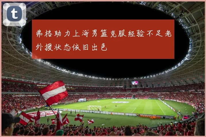 弗格助力上海男篮克服经验不足老外援状态依旧出色