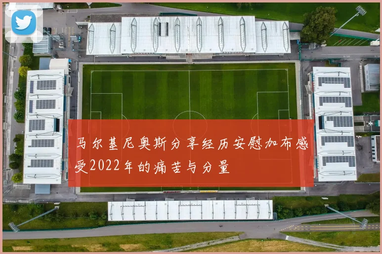 马尔基尼奥斯分享经历安慰加布感受2022年的痛苦与分量
