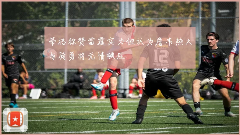 蒂格称赞雷霆实力但认为詹韦热火与骑勇将无情碾压