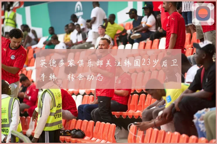 英德多家俱乐部关注韩国23岁后卫李韩汎转会动态