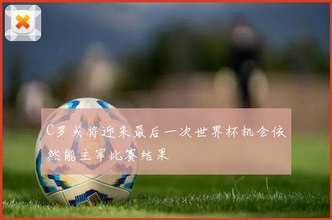 C罗或将迎来最后一次世界杯机会依然能主宰比赛结果