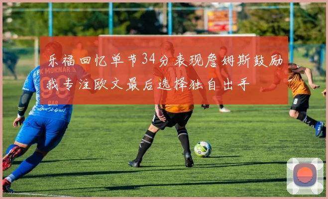 乐福回忆单节34分表现詹姆斯鼓励我专注欧文最后选择独自出手
