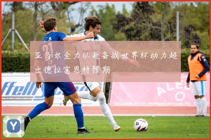 亚马尔全力以赴备战世界杯动力超出德拉富恩特预期